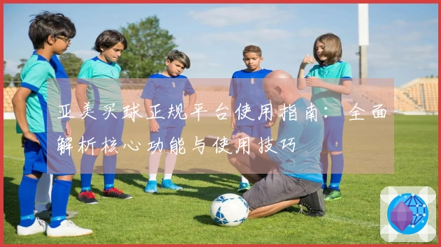 亚美买球正规平台使用指南：全面解析核心功能与使用技巧