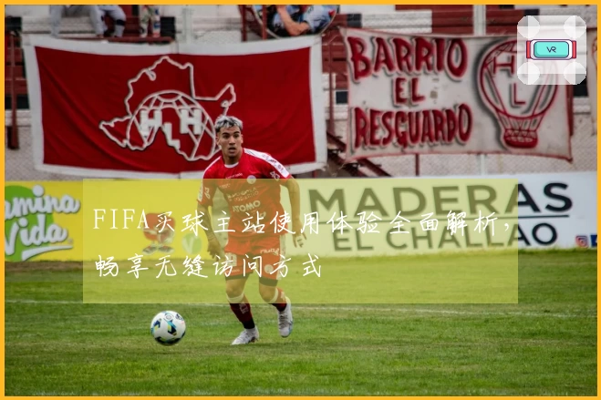 FIFA买球主站使用体验全面解析，畅享无缝访问方式